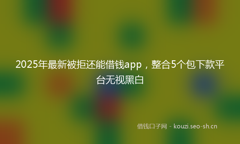 2025年最新被拒还能借钱app，整合5个包下款平台无视黑白
