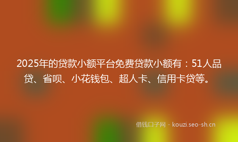 2025年的贷款小额平台免费贷款小额有：51人品贷、省呗、小花钱包、超人卡、信用卡贷等。