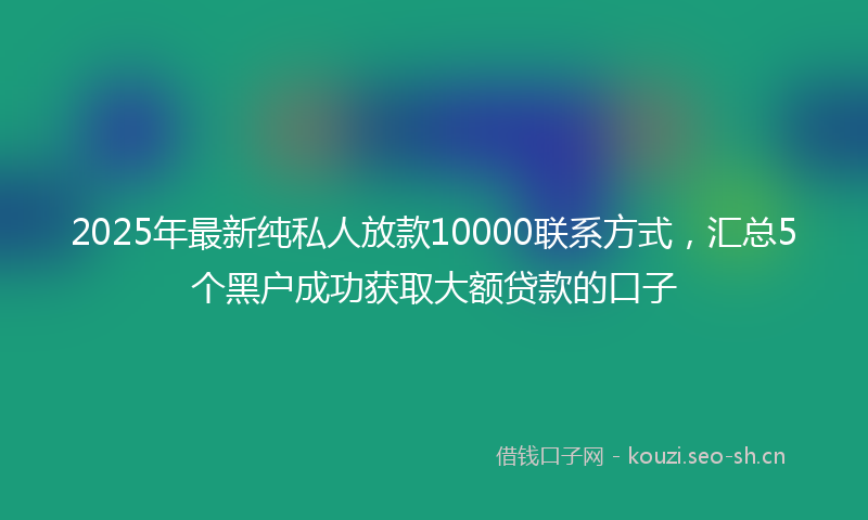 2025年最新纯私人放款10000联系方式，汇总5个黑户成功获取大额贷款的口子