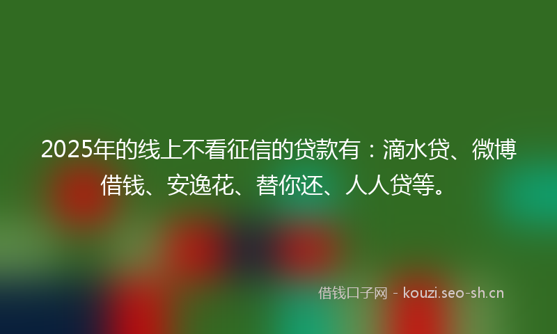 2025年的线上不看征信的贷款有：滴水贷、微博借钱、安逸花、替你还、人人贷等。