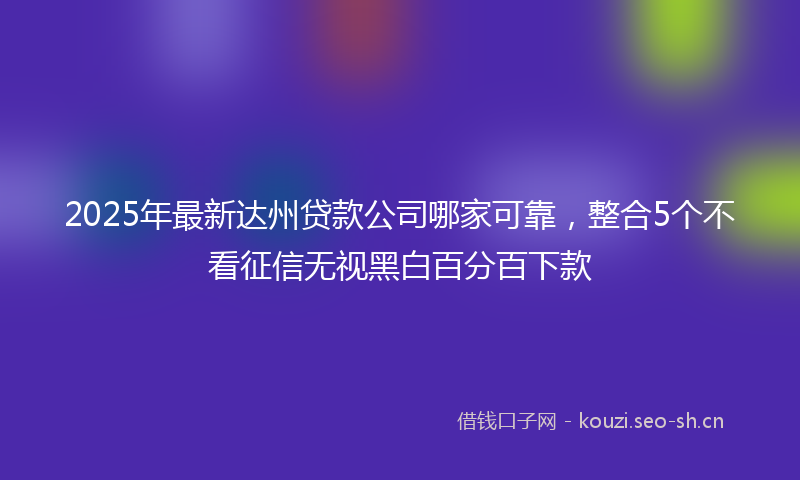 2025年最新达州贷款公司哪家可靠，整合5个不看征信无视黑白百分百下款