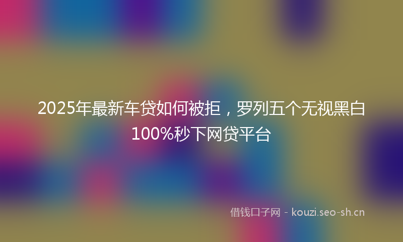 2025年最新车贷如何被拒，罗列五个无视黑白100%秒下网贷平台