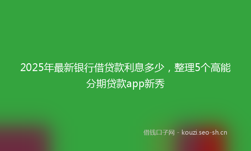 2025年最新银行借贷款利息多少，整理5个高能分期贷款app新秀
