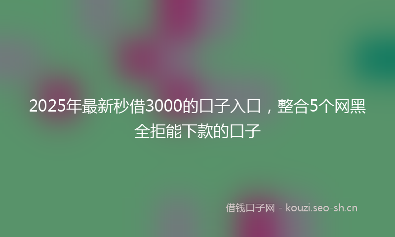 2025年最新秒借3000的口子入口，整合5个网黑全拒能下款的口子
