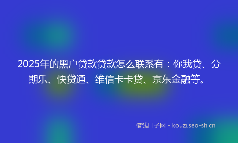2025年的黑户贷款贷款怎么联系有：你我贷、分期乐、快贷通、维信卡卡贷、京东金融等。