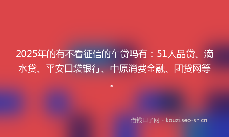 2025年的有不看征信的车贷吗有：51人品贷、滴水贷、平安口袋银行、中原消费金融、团贷网等。