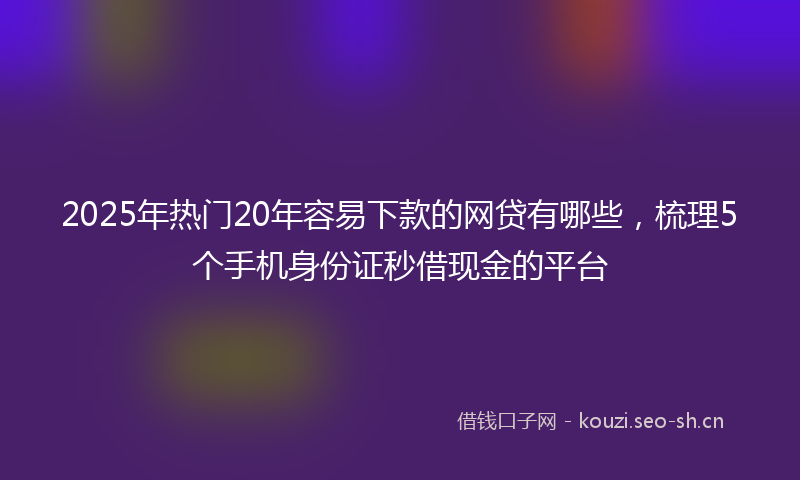 2025年热门20年容易下款的网贷有哪些，梳理5个手机身份证秒借现金的平台