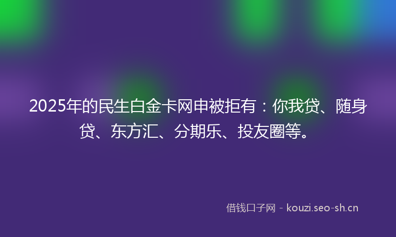 2025年的民生白金卡网申被拒有：你我贷、随身贷、东方汇、分期乐、投友圈等。
