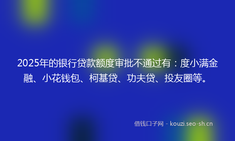 2025年的银行贷款额度审批不通过有：度小满金融、小花钱包、柯基贷、功夫贷、投友圈等。