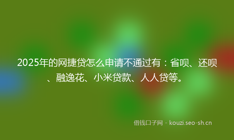 2025年的网捷贷怎么申请不通过有：省呗、还呗、融逸花、小米贷款、人人贷等。