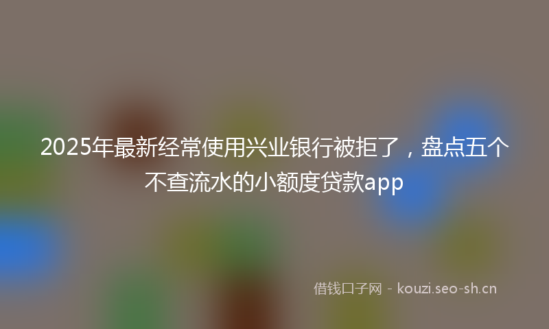 2025年最新经常使用兴业银行被拒了，盘点五个不查流水的小额度贷款app