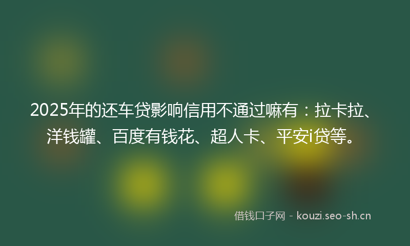 2025年的还车贷影响信用不通过嘛有：拉卡拉、洋钱罐、百度有钱花、超人卡、平安i贷等。