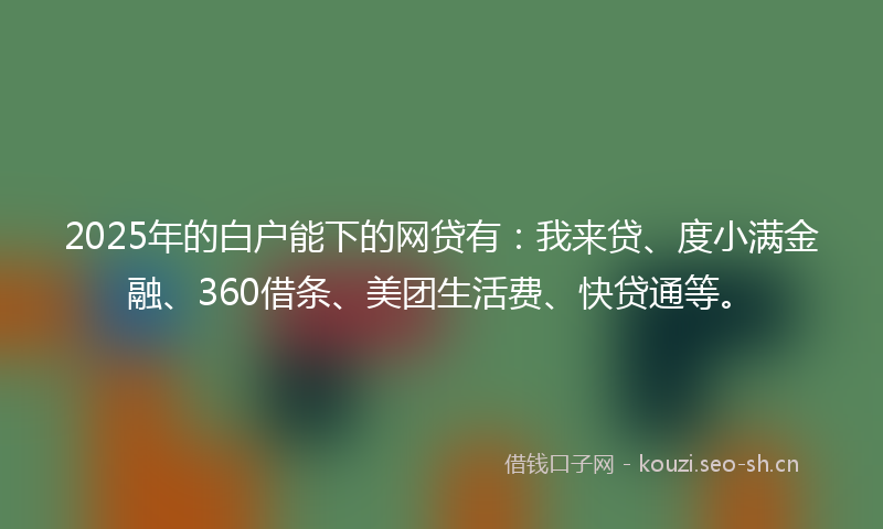 2025年的白户能下的网贷有：我来贷、度小满金融、360借条、美团生活费、快贷通等。