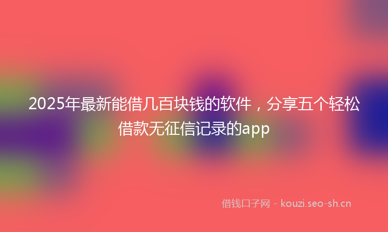 2025年最新能借几百块钱的软件，分享五个轻松借款无征信记录的app