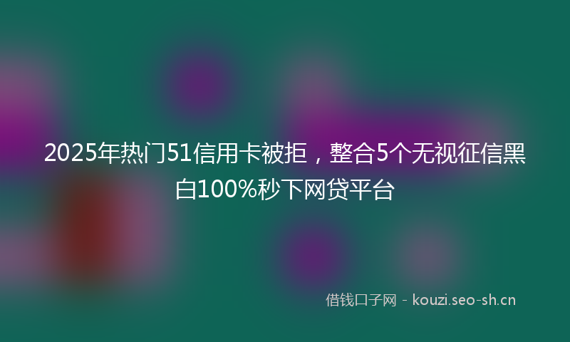 2025年热门51信用卡被拒，整合5个无视征信黑白100%秒下网贷平台