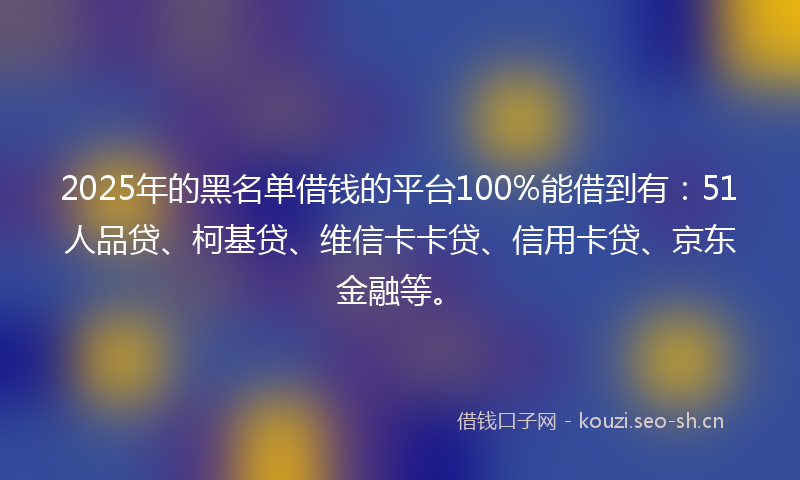 2025年的黑名单借钱的平台100%能借到有：51人品贷、柯基贷、维信卡卡贷、信用卡贷、京东金融等。