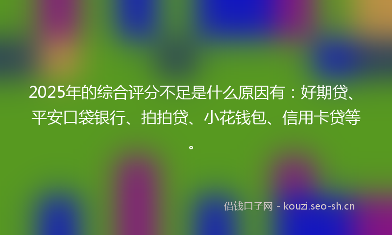 2025年的综合评分不足是什么原因有：好期贷、平安口袋银行、拍拍贷、小花钱包、信用卡贷等。