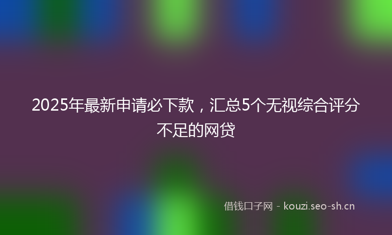 2025年最新申请必下款，汇总5个无视综合评分不足的网贷
