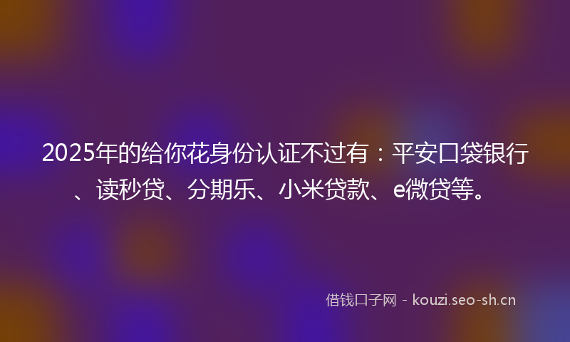 2025年的给你花身份认证不过有：平安口袋银行、读秒贷、分期乐、小米贷款、e微贷等。