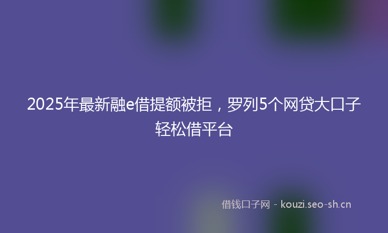 2025年最新融e借提额被拒，罗列5个网贷大口子轻松借平台