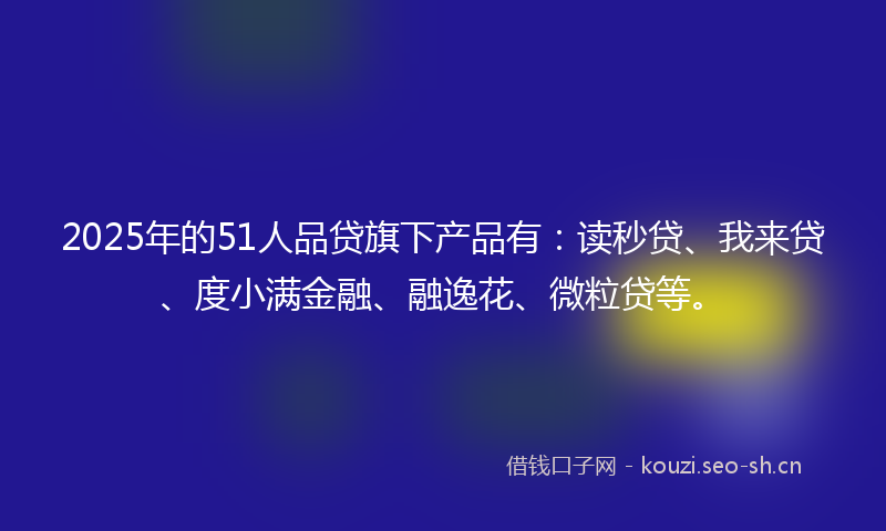 2025年的51人品贷旗下产品有：读秒贷、我来贷、度小满金融、融逸花、微粒贷等。