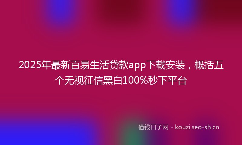 2025年最新百易生活贷款app下载安装，概括五个无视征信黑白100%秒下平台