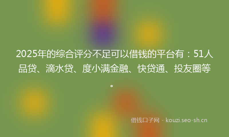 2025年的综合评分不足可以借钱的平台有：51人品贷、滴水贷、度小满金融、快贷通、投友圈等。