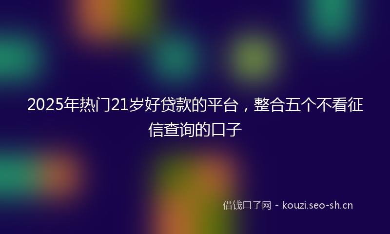 2025年热门21岁好贷款的平台，整合五个不看征信查询的口子