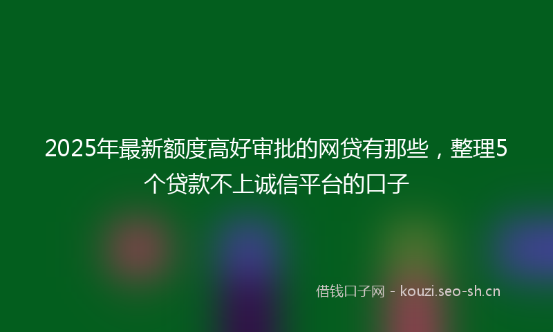 2025年最新额度高好审批的网贷有那些，整理5个贷款不上诚信平台的口子