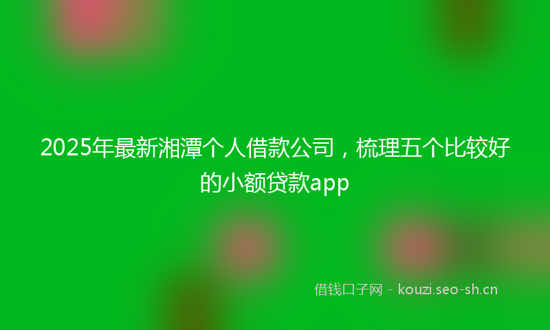 2025年最新湘潭个人借款公司，梳理五个比较好的小额贷款app