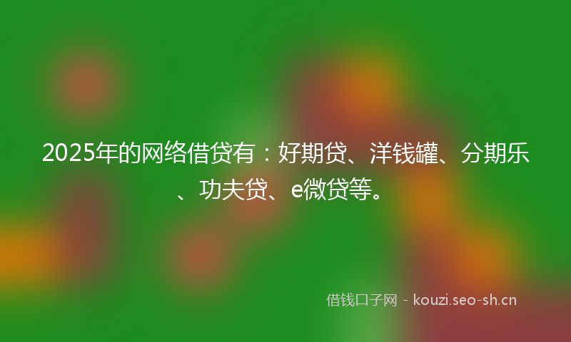 2025年的网络借贷有：好期贷、洋钱罐、分期乐、功夫贷、e微贷等。