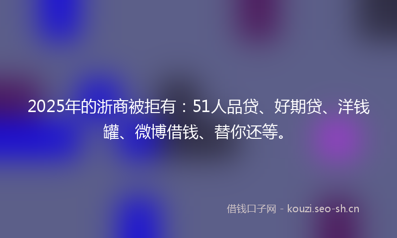 2025年的浙商被拒有：51人品贷、好期贷、洋钱罐、微博借钱、替你还等。