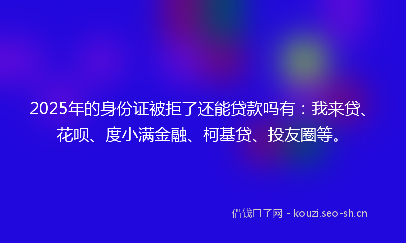 2025年的身份证被拒了还能贷款吗有：我来贷、花呗、度小满金融、柯基贷、投友圈等。