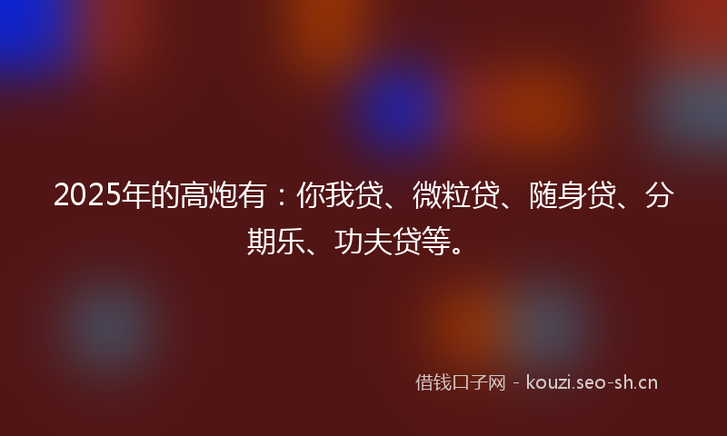 2025年的高炮有：你我贷、微粒贷、随身贷、分期乐、功夫贷等。