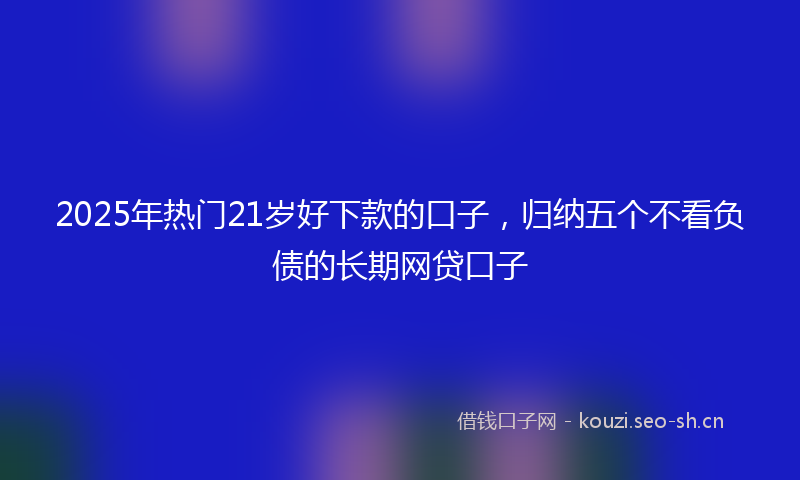 2025年热门21岁好下款的口子，归纳五个不看负债的长期网贷口子