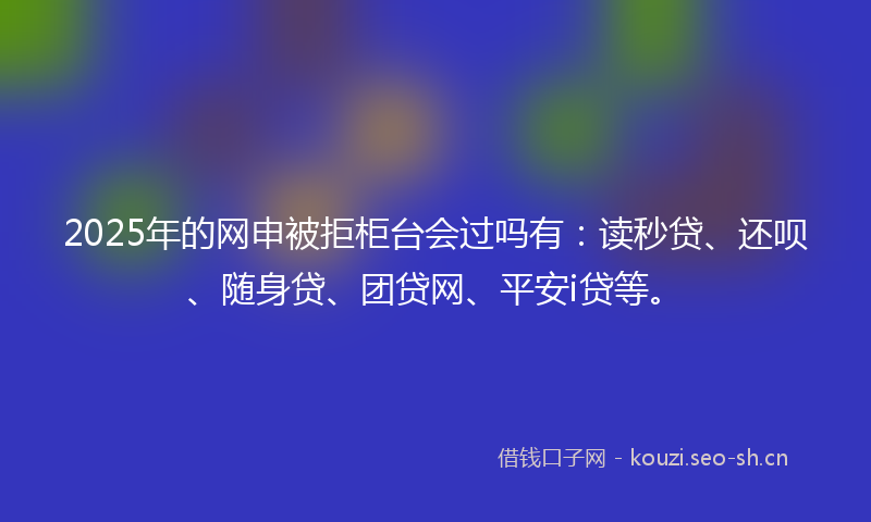 2025年的网申被拒柜台会过吗有：读秒贷、还呗、随身贷、团贷网、平安i贷等。