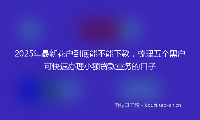 2025年最新花户到底能不能下款，梳理五个黑户可快速办理小额贷款业务的口子