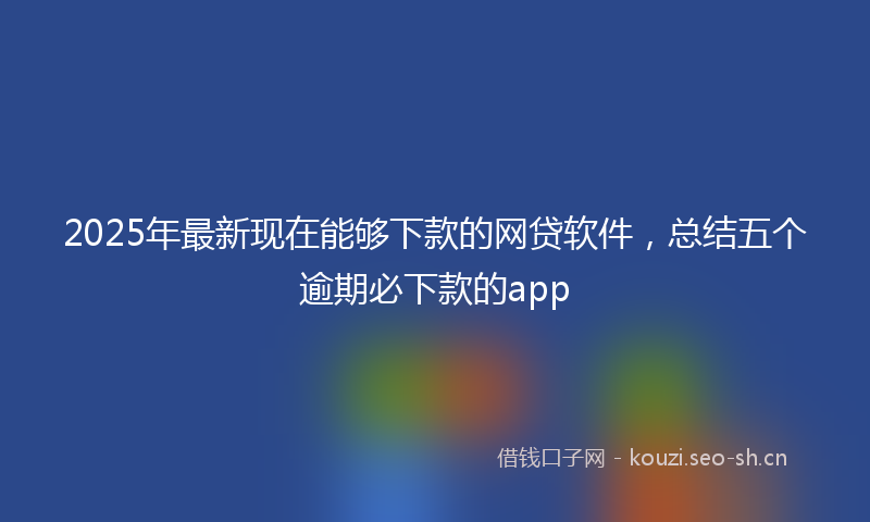 2025年最新现在能够下款的网贷软件，总结五个逾期必下款的app