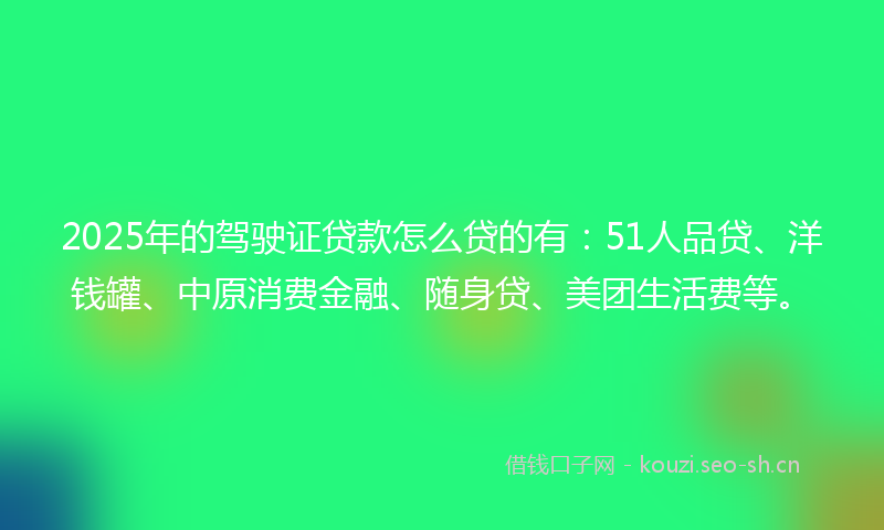2025年的驾驶证贷款怎么贷的有：51人品贷、洋钱罐、中原消费金融、随身贷、美团生活费等。