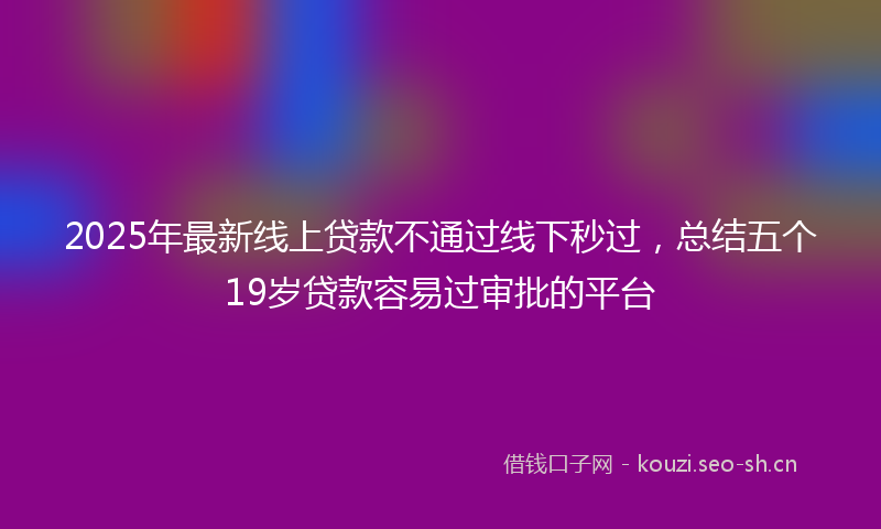 2025年最新线上贷款不通过线下秒过，总结五个19岁贷款容易过审批的平台
