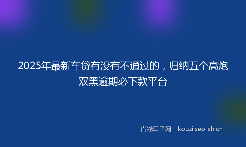 2025年最新车贷有没有不通过的，归纳五个高炮双黑逾期必下款平台