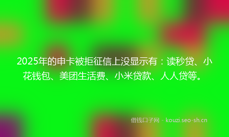 2025年的申卡被拒征信上没显示有:读秒贷、小花钱包、美团生活费、小米贷款、人人贷等。