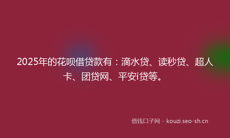 2025年的花呗借贷款有：滴水贷、读秒贷、超人卡、团贷网、平安i贷等。