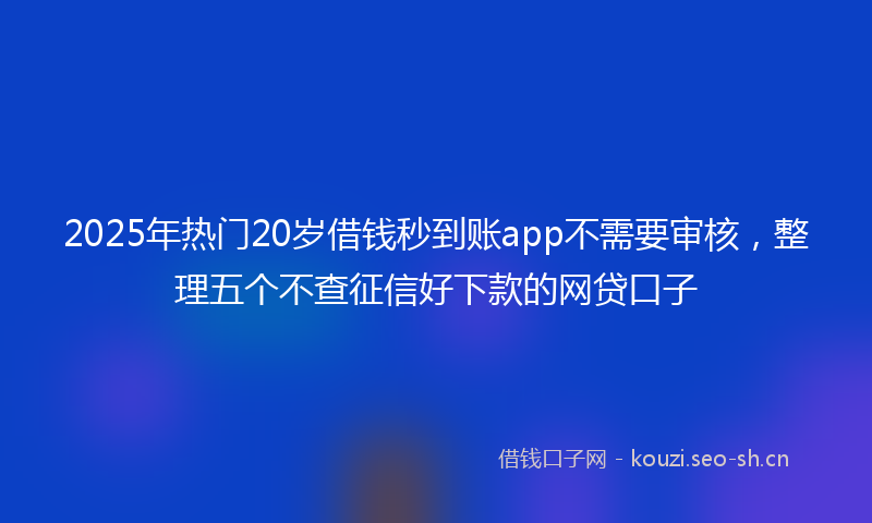2025年热门20岁借钱秒到账app不需要审核，整理五个不查征信好下款的网贷口子
