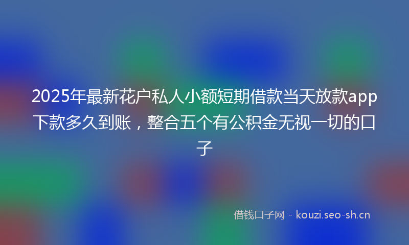 2025年最新花户私人小额短期借款当天放款app下款多久到账，整合五个有公积金无视一切的口子