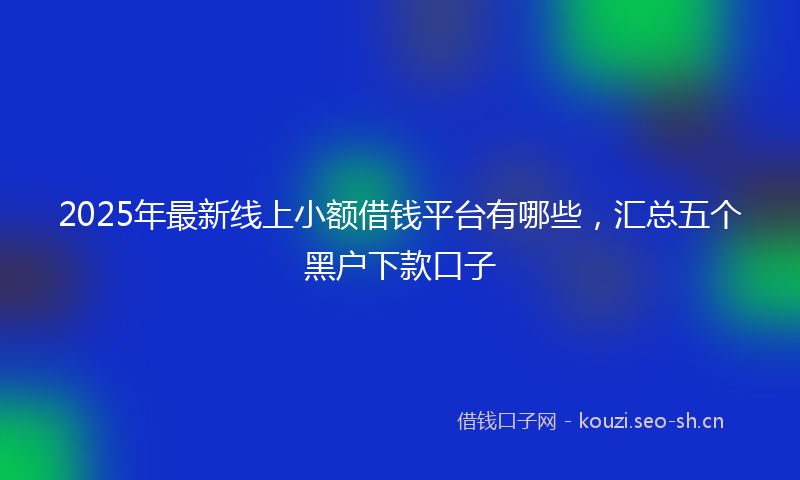 2025年最新线上小额借钱平台有哪些，汇总五个黑户下款口子