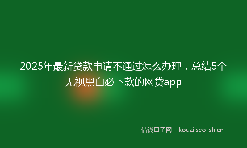 2025年最新贷款申请不通过怎么办理，总结5个无视黑白必下款的网贷app