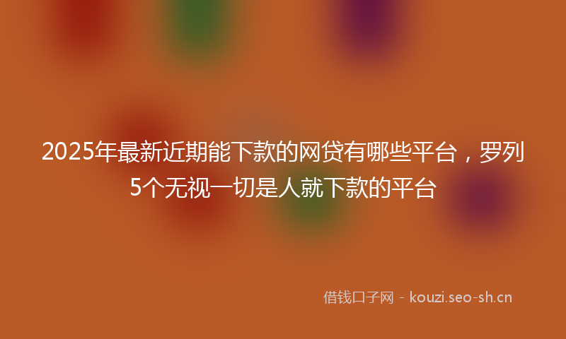 2025年最新近期能下款的网贷有哪些平台，罗列5个无视一切是人就下款的平台