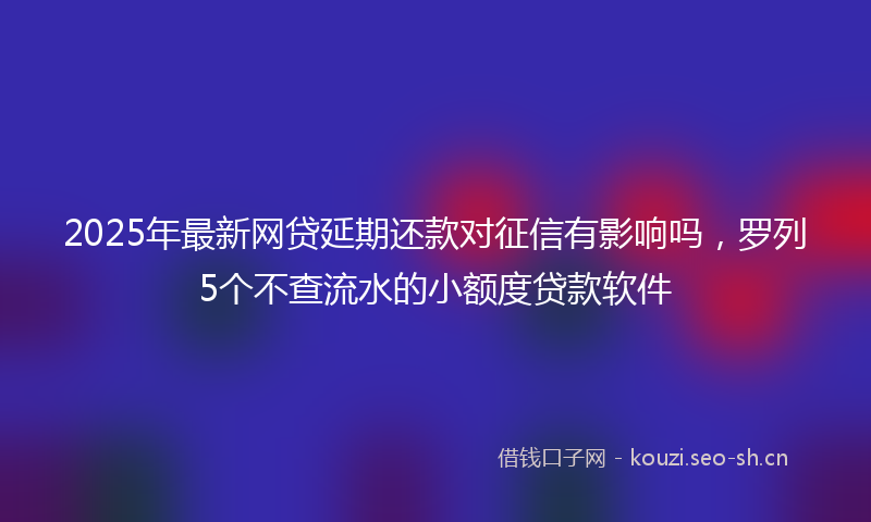 2025年最新网贷延期还款对征信有影响吗，罗列5个不查流水的小额度贷款软件
