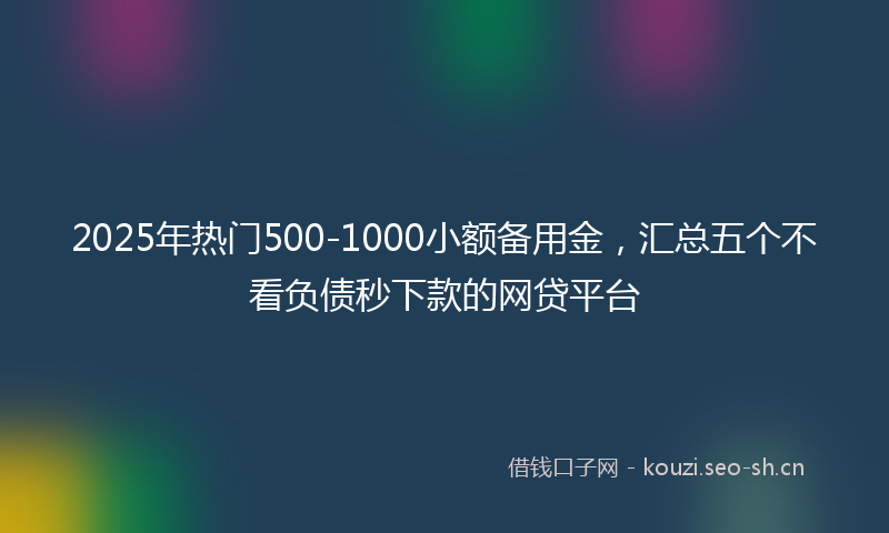 2025年热门500-1000小额备用金，汇总五个不看负债秒下款的网贷平台